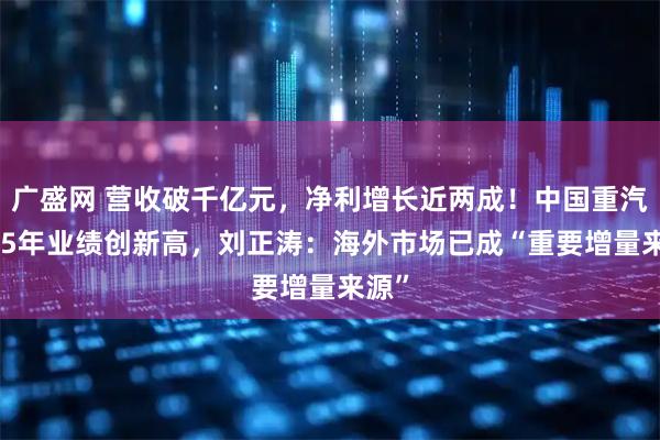 广盛网 营收破千亿元，净利增长近两成！中国重汽2025年业绩创新高，刘正涛：海外市场已成“重要增量来源”