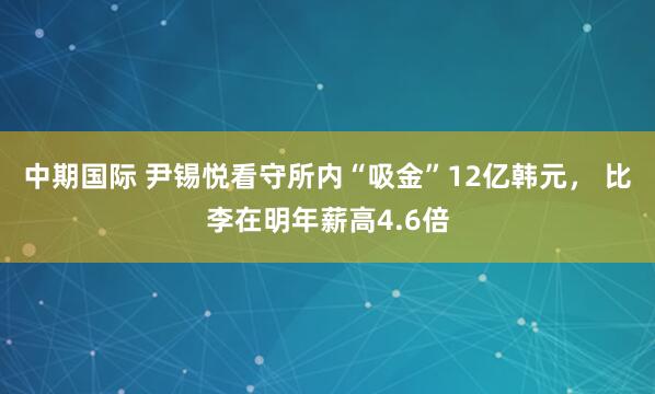 中期国际 尹锡悦看守所内“吸金”12亿韩元， 比李在明年薪高4.6倍