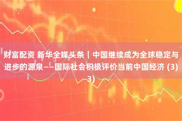 财富配资 新华全媒头条｜中国继续成为全球稳定与进步的源泉——国际社会积极评价当前中国经济 (3)
