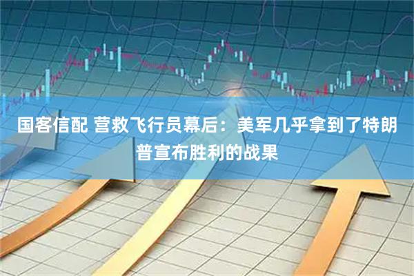 国客信配 营救飞行员幕后：美军几乎拿到了特朗普宣布胜利的战果