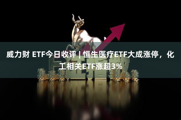 威力财 ETF今日收评 | 恒生医疗ETF大成涨停，化工相关ETF涨超3%