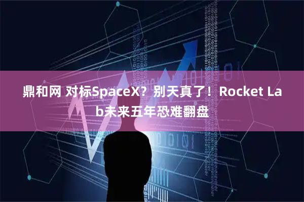 鼎和网 对标SpaceX?别天真了!Rocket Lab未来五年恐难翻盘