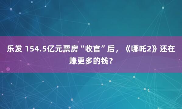 乐发 154.5亿元票房“收官”后,《哪吒2》还在赚更多的钱?