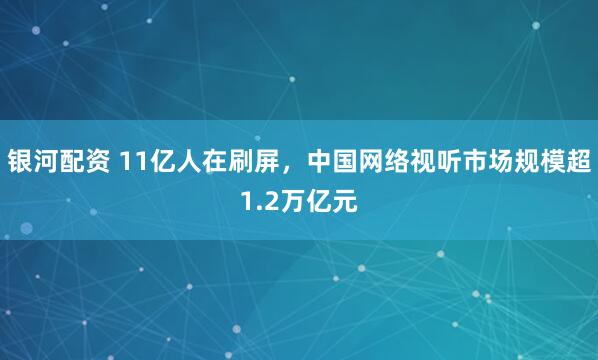 银河配资 11亿人在刷屏，中国网络视听市场规模超1.2万亿元
